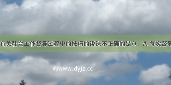 下列选项中 有关社会工作督导过程中的技巧的说法不正确的是()。A.每次督导时应再为这