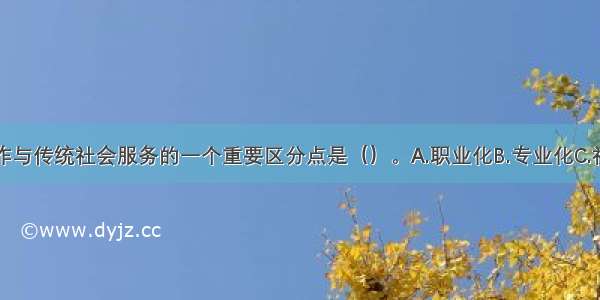 现代社会工作与传统社会服务的一个重要区分点是（）。A.职业化B.专业化C.社会化D.知识