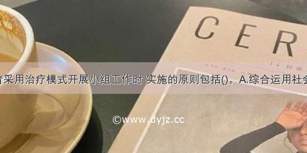 社会工作者采用治疗模式开展小组工作时 实施的原则包括()。A.综合运用社会学 心理学