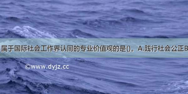 下列选项中 属于国际社会工作界认同的专业价值观的是()。A.践行社会公正B.服务大众C.