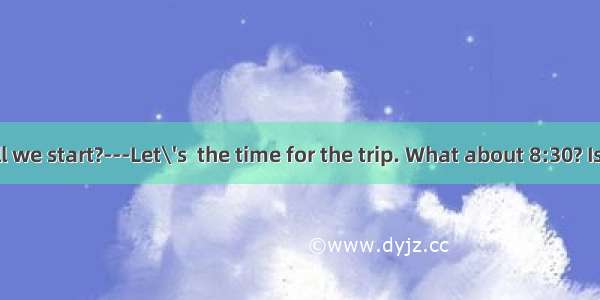 --When shall we start?　　---Let\'s  the time for the trip. What about 8:30? Is that all righ