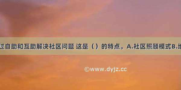 鼓励居民通过自助和互助解决社区问题 这是（）的特点。A.社区照顾模式B.地区发展模式