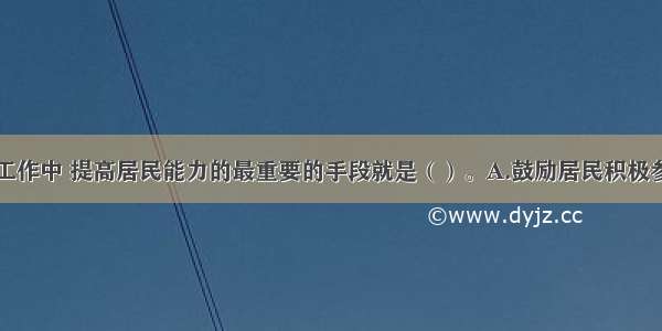 在社区社会工作中 提高居民能力的最重要的手段就是（）。A.鼓励居民积极参与B.积极与