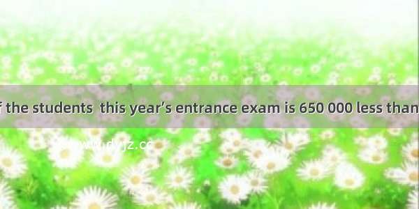 The number of the students  this year’s entrance exam is 650 000 less than last year.A. to