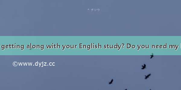 -- How are you getting along with your English study? Do you need my help?-   but I thi