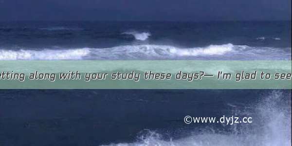 — How are you getting along with your study these days?— I'm glad to see it is .A. turning