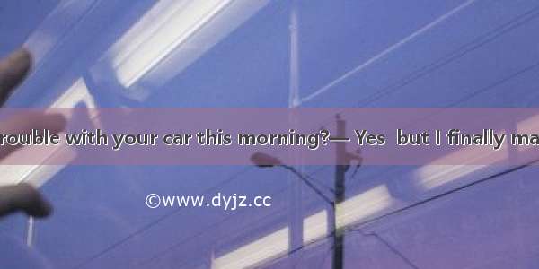 —Did you have trouble with your car this morning?— Yes  but I finally managed .A. to get i