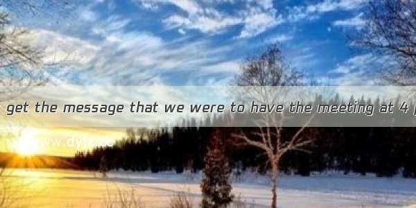 ―How come I didn’t get the message that we were to have the meeting at 4 pm? ―Well  your p