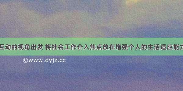 从人与环境互动的视角出发 将社会工作介入焦点放在增强个人的生活适应能力和增加社会