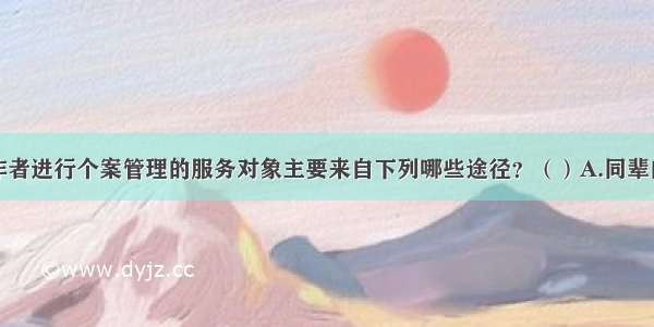 学校社会工作者进行个案管理的服务对象主要来自下列哪些途径？（）A.同辈的推介B.社会