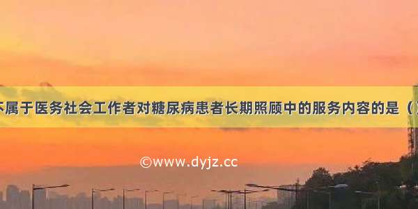 下列选项中不属于医务社会工作者对糖尿病患者长期照顾中的服务内容的是（）。A.医疗适