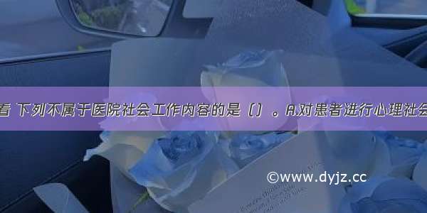 从患者角度看 下列不属于医院社会工作内容的是（）。A.对患者进行心理社会评估和干预