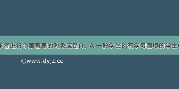 学校社会工作者进行个案管理的对象应是()。A.一般学生B.有学习困境的学生C.有暴力倾向