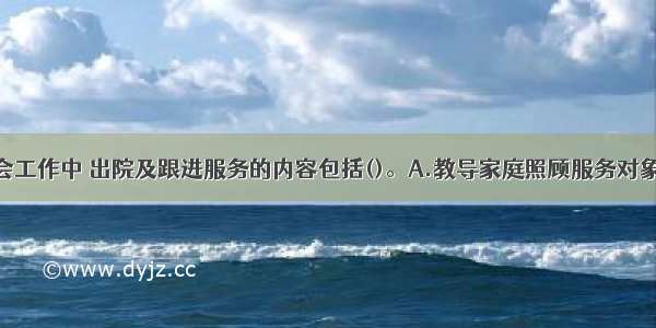 优抚医院社会工作中 出院及跟进服务的内容包括()。A.教导家庭照顾服务对象B.协助家庭