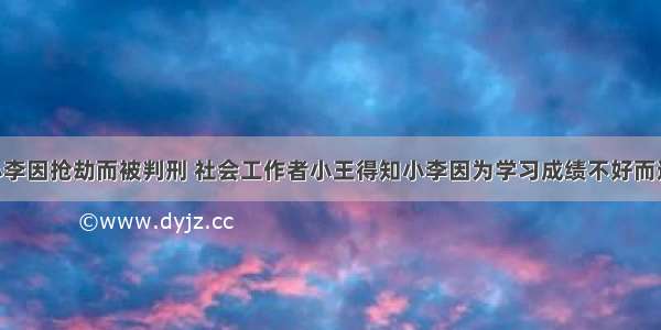 未成年人小李因抢劫而被判刑 社会工作者小王得知小李因为学习成绩不好而逃学 继而在