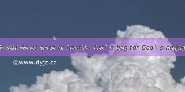 -- Do you think it will do us good or harm?- . Let’s beg for God’s help.A. It’s hard to