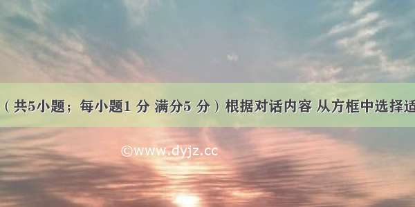 补全对话（共5小题；每小题1 分 满分5 分）根据对话内容 从方框中选择适当的选项