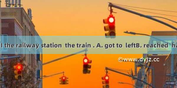 By the time I the railway station  the train . A. got to  leftB. reached  had leftC. arri