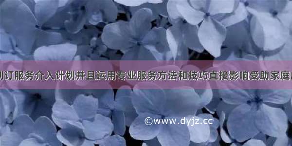 社会工作者制订服务介入计划并且运用专业服务方法和技巧直接影响受助家庭成员的过程是