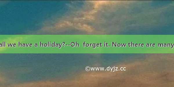 --When shall we have a holiday?--Oh  forget it. Now there are many things  in t