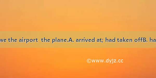 31.By the time we the airport  the plane.A. arrived at; had taken offB. had got to; took o