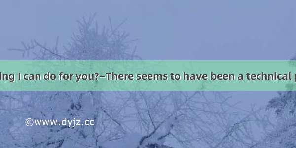 —Is there anything I can do for you?—There seems to have been a technical problem— that’s