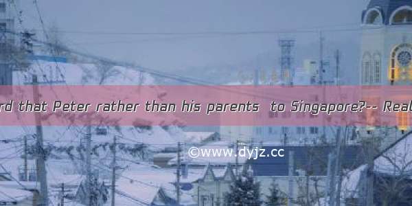 -Have you heard that Peter rather than his parents  to Singapore?-- Really? No wond