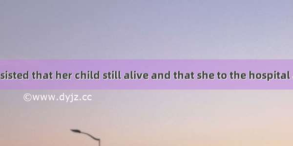 The mother insisted that her child still alive and that she to the hospital at once. A. wa