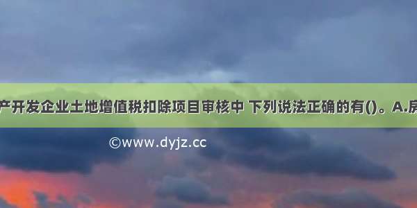 在进行房地产开发企业土地增值税扣除项目审核中 下列说法正确的有()。A.房地产开发企