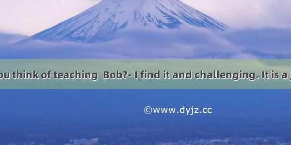 What do you think of teaching  Bob?- I find it and challenging. It is a job you are