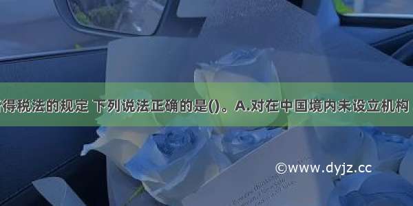 根据企业所得税法的规定 下列说法正确的是()。A.对在中国境内未设立机构 场所的非居