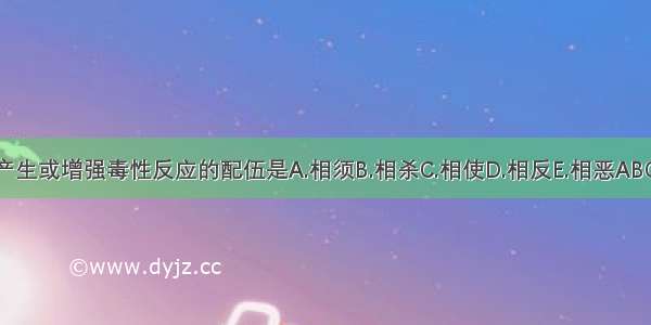 能产生或增强毒性反应的配伍是A.相须B.相杀C.相使D.相反E.相恶ABCDE