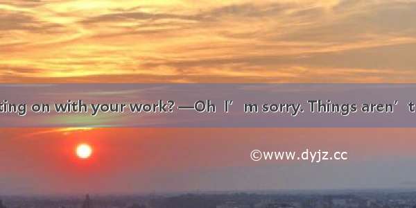 —How are you getting on with your work? —Oh  I’m sorry. Things aren’t going so well as .A.