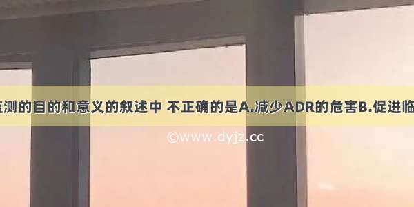 以下对ADR监测的目的和意义的叙述中 不正确的是A.减少ADR的危害B.促进临床合理用药C.