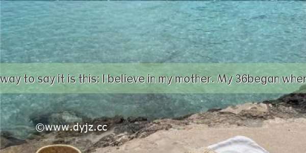 The simplest way to say it is this: I believe in my mother. My 36began when I was just a