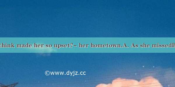 ---What do you think made her so upset?- her hometown.A. As she missedB. MissedC. Becau