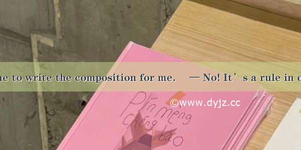 — I want someone to write the composition for me. 　— No! It’s a rule in our school that as