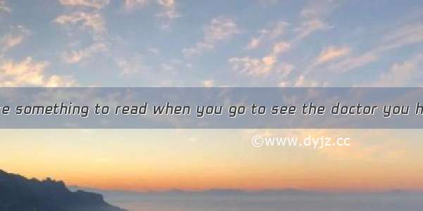 You had better take something to read when you go to see the doctor you have to wait.A. ev