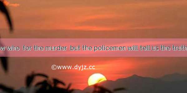 We don’t know who  for the murder  but the policemen will tell us the truth soon.A. is to