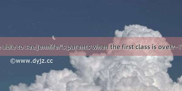 – Will you be able to see Jennifer’s parents when the first class is over?– I’m afraid not