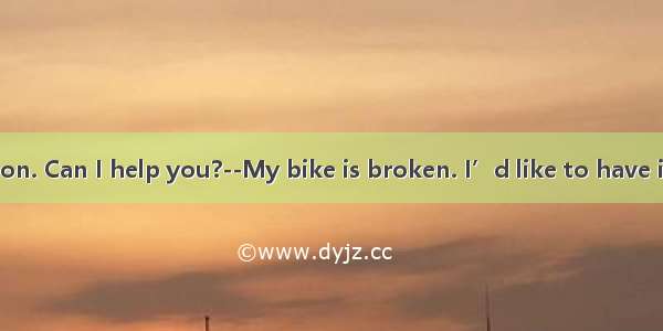 --Good afternoon. Can I help you?--My bike is broken. I’d like to have it  sir.A. repaired