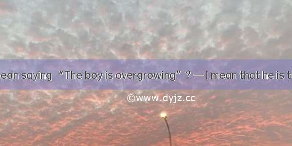 — What do you mean saying “The boy is overgrowing”? — I mean that he is tall his age.A. ab