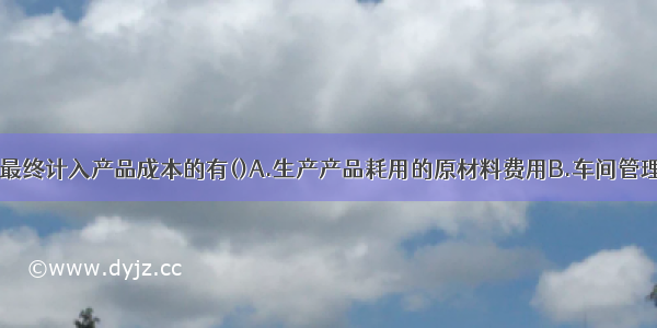 下列各项中 最终计入产品成本的有()A.生产产品耗用的原材料费用B.车间管理人员的薪酬