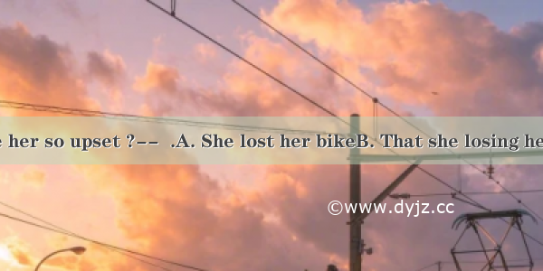 -What made her so upset ?--  .A. She lost her bikeB. That she losing her bikeC. Los