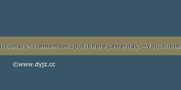 — Where is my dictionary? I remember I put it here yesterday. —You it in the wrong place.A