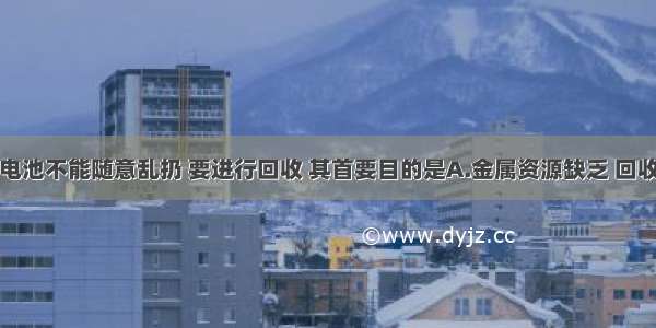 单选题废旧电池不能随意乱扔 要进行回收 其首要目的是A.金属资源缺乏 回收金属B.电池