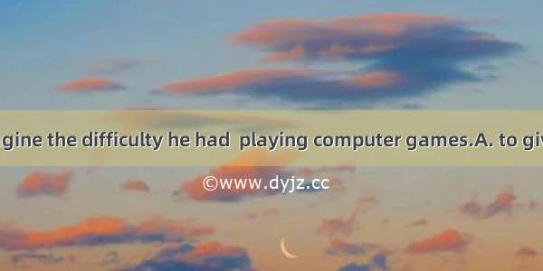 No one can imagine the difficulty he had  playing computer games.A. to give inB. to give u