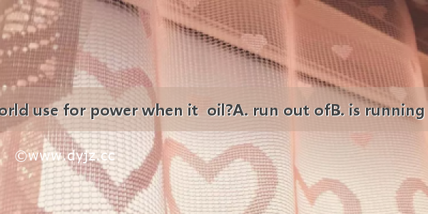 What will the world use for power when it  oil?A. run out ofB. is running out ofC. has run