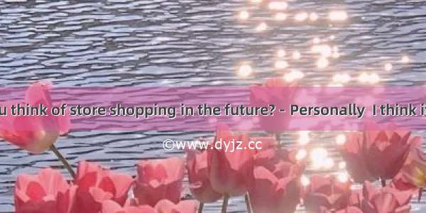 －What do you think of store shopping in the future?－Personally  I think it will exist alon