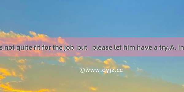 Perhaps he is not quite fit for the job  but   please let him have a try.A. in factB. anyw